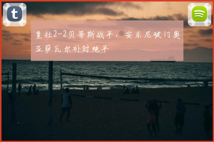 皇社2-2贝蒂斯战平,安东尼破门奥亚萨瓦尔补时绝平