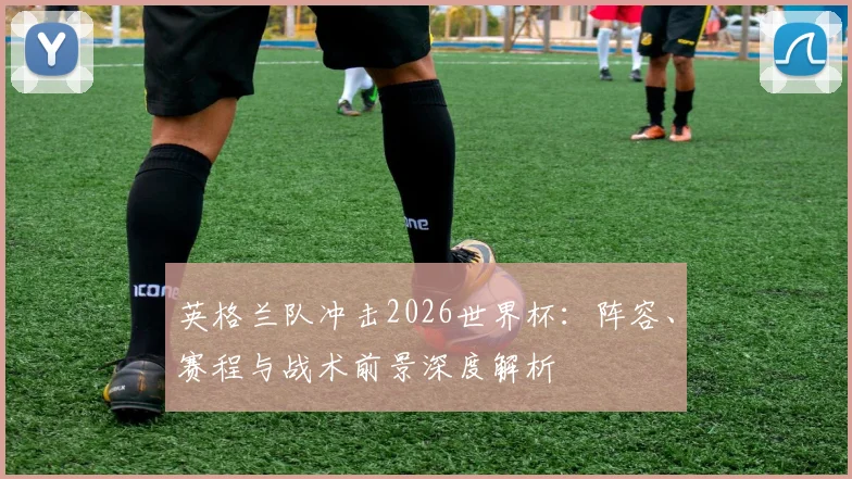 英格兰队冲击2026世界杯:阵容、赛程与战术前景深度解析