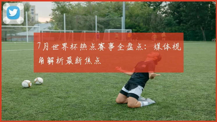 7月世界杯热点赛事全盘点:媒体视角解析最新焦点