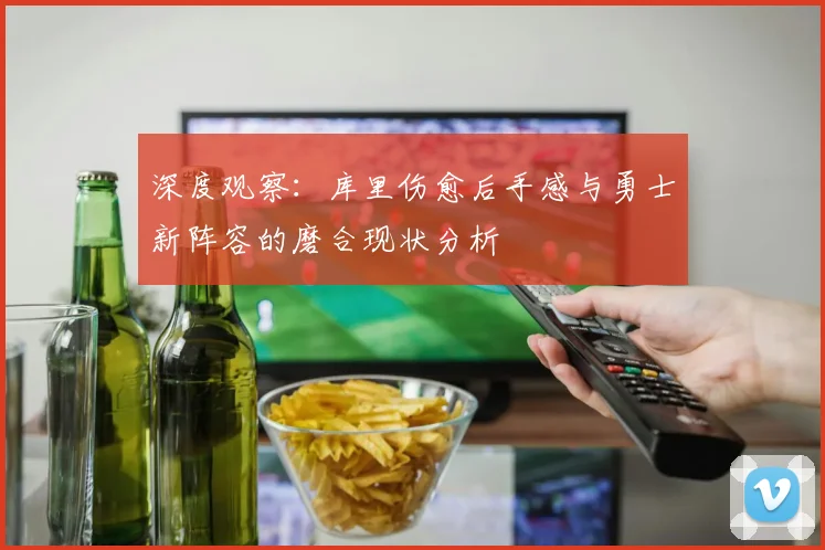 深度观察：库里伤愈后手感与勇士新阵容的磨合现状分析