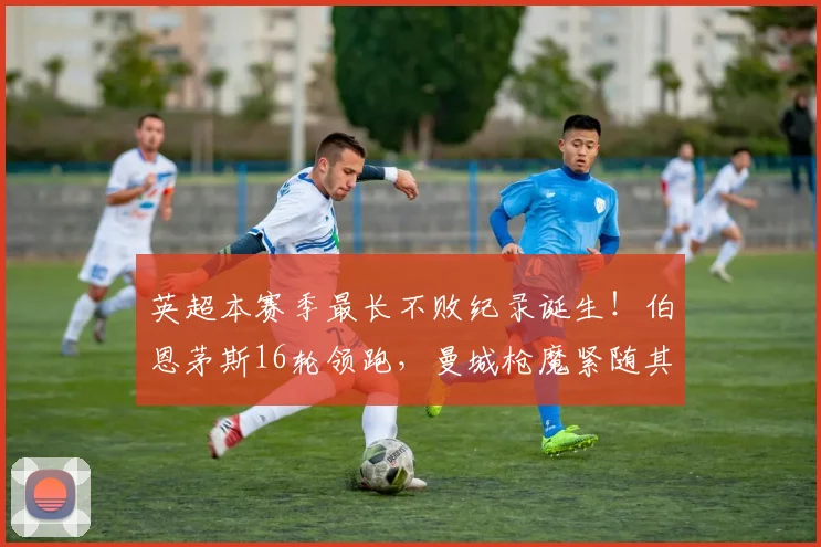 英超本赛季最长不败纪录诞生！伯恩茅斯16轮领跑，曼城枪魔紧随其后