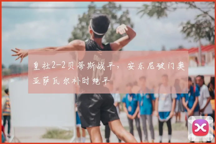 皇社2-2贝蒂斯战平,安东尼破门奥亚萨瓦尔补时绝平