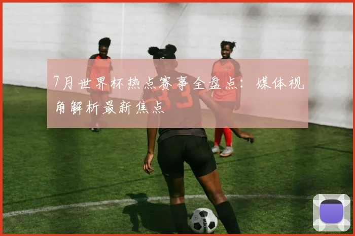 7月世界杯热点赛事全盘点：媒体视角解析最新焦点